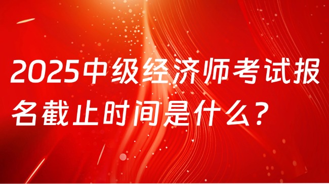 2025中級經(jīng)濟(jì)師考試報名截止時間是什么？